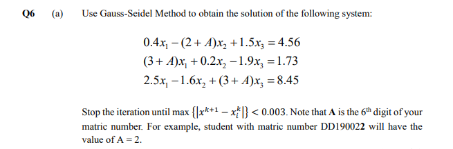 Q6
(a)
Use Gauss-Seidel Method to obtain the solution of the following system:
0.4x, – (2+ A)x, +1.5x, = 4.56
(3+ A)x, + 0.2x, -1.9x, =1.73
2.5x, -1.6x, + (3+ A)x, = 8.45
Stop the iteration until max {|x*+1 – x} < 0.003. Note that A is the 6th digit of your
matric number. For example, student with matric number DD190022 will have the
value of A = 2.
