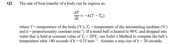 Q2 The rate of heat transfer of a body can be express as:
dT
-k(T – Ta)
dt
where T= temperature of the body (°C), Ta= temperature of the surrounding medium (°C)
and k = proportionality constant (min'). If a metal ball is heated to 90°C and dropped into
water that is held at constant value of Ta = 20°C, use Euler's Method to compute the ball's
temperature after 140 seconds if k = 0.25 min -'. Assume a step size of h = 20 seconds.
