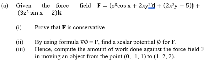 (a) Given
the force
field F = (z³cos x + 2xy2)i + (2x²y – 5)j +
(3z? sin x – 2)k
(i)
Prove that F is conservative
(ii)
(iii)
By using formula VØ = F, find a scalar potential Ø for F.
Hence, compute the amount of work done against the force field F
in moving an object from the point (0, -1, 1) to (1, 2, 2).
