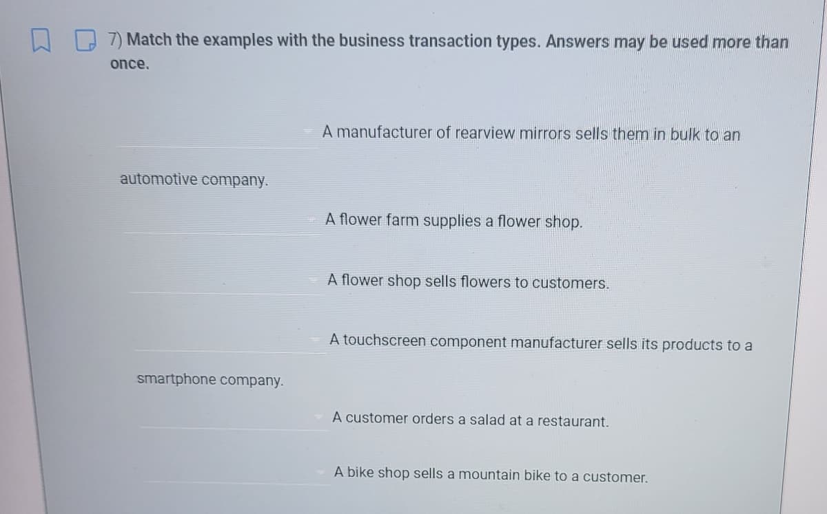 7) Match the examples with the business transaction types. Answers may be used more than
once.
A manufacturer of rearview mirrors sells them in bulk to an
automotive company.
A flower farm supplies a flower shop.
A flower shop sells flowers to customers.
A touchscreen component manufacturer sells its products to a
smartphone company.
A customer orders a salad at a restaurant.
A bike shop sells a mountain bike to a customer.
