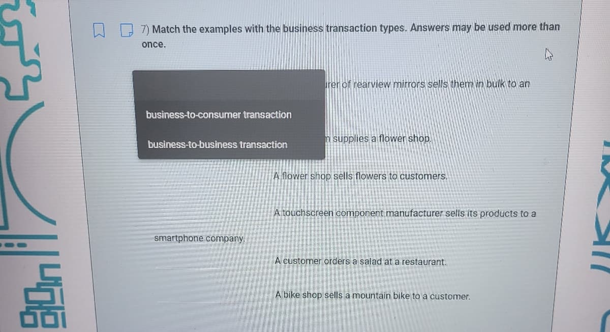 7) Match the examples with the business transaction types. Answers may be used more than
once.
irer of rearview mirrors sells them in bulk to an
business-to-consumer transaction
n supplies a flower shop.
business-to-business transaction
A flower shop sells flowers to customers.
A touchscreen component manufacturer sells its products to a
smartphone company.
A customer orders a salad at a restaurant.
A bike shop sells a mountain bike to a customer.
