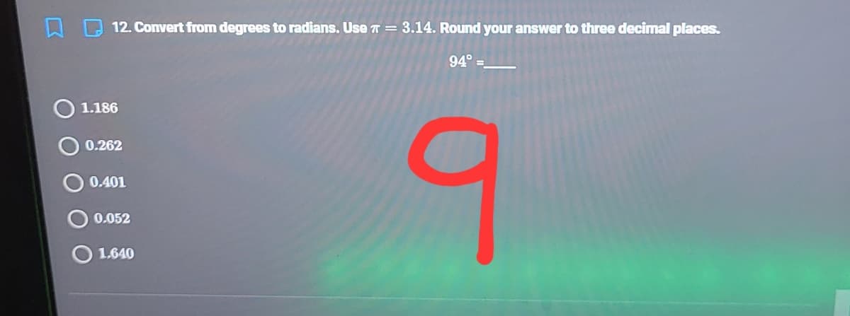 12. Convert from degrees to radians. Use T = 3.14. Round your answer to three decimal places.
94° =.
1.186
0.262
0.401
0.052
1.640
