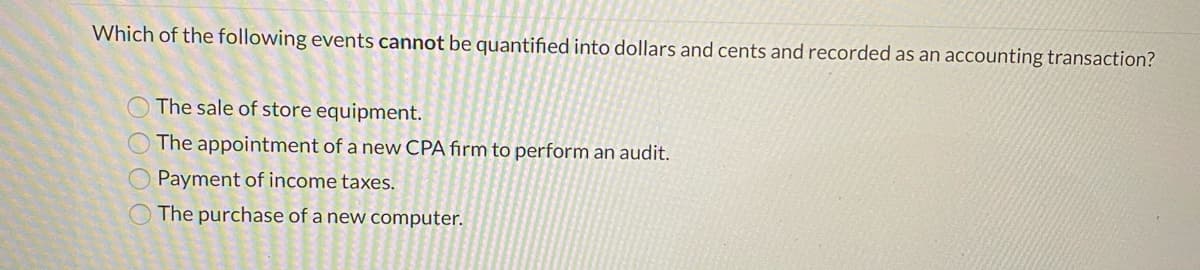 Which of the following events cannot be quantified into dollars and cents and recorded as an accounting transaction?
O The sale of store equipment.
The appointment of a new CPA firm to perform an audit.
Payment of income taxes.
O The purchase of a new computer.
