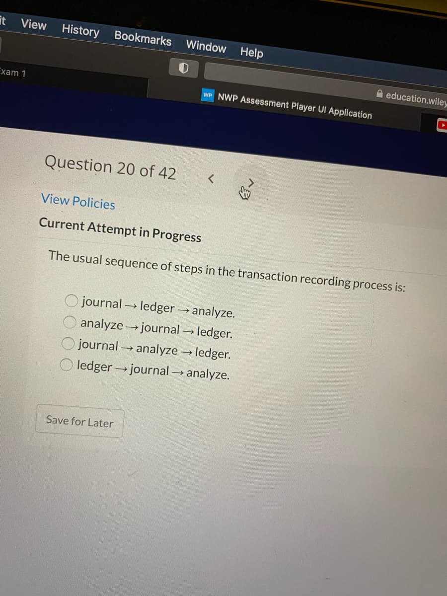 View
History
Bookmarks
Window Help
A education.wiley
Exam 1
WP NWP Assessment Player UI Application
Question 20 of 42
View Policies
Current Attempt in Progress
The usual sequence of steps in the transaction recording process is:
journal ledger → analyze.
analyze journal ledger.
journal analyze ledger.
ledger journal → analyze.
Save for Later
