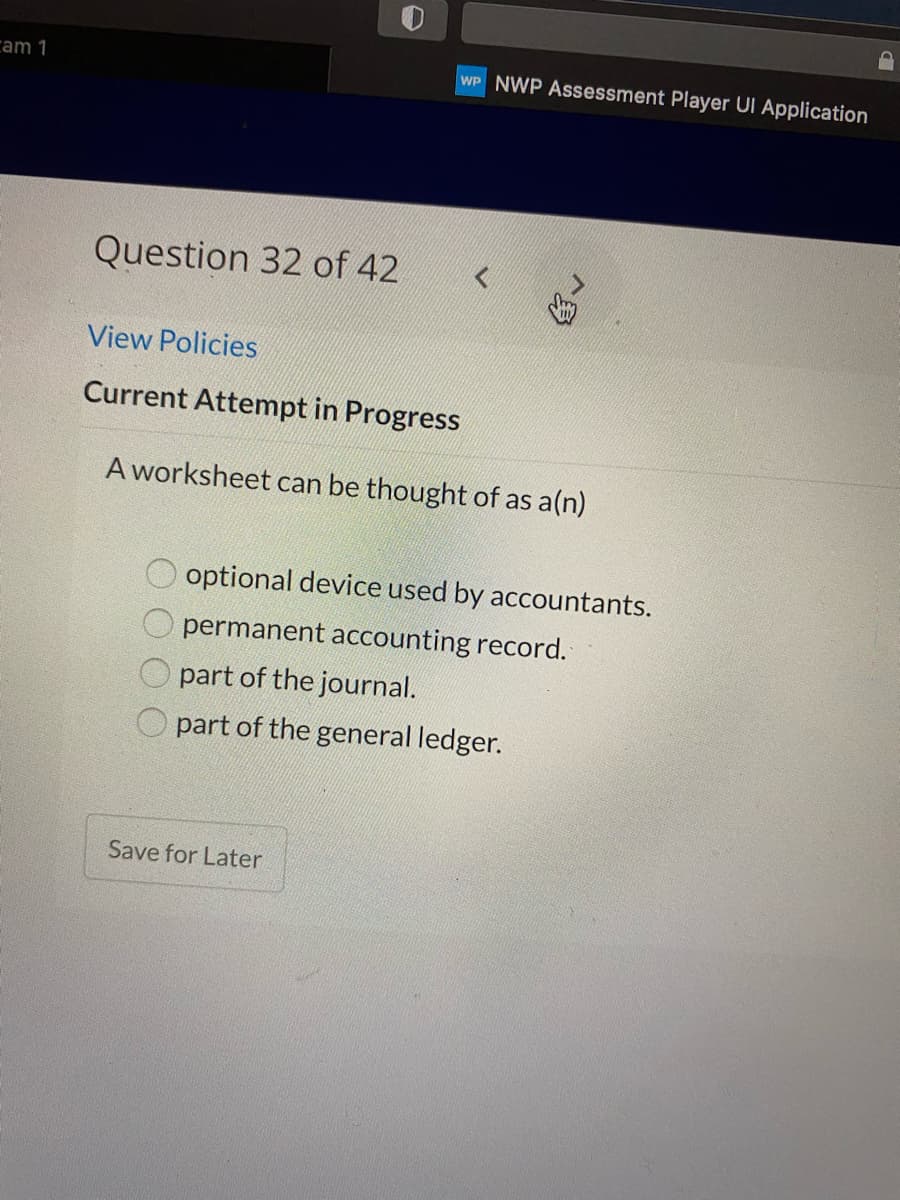 cam 1
WP NWP Assessment Player UI Application
Question 32 of 42
View Policies
Current Attempt in Progress
A worksheet can be thought of as a(n)
optional device used by accountants.
permanent accounting record.
part of the journal.
part of the general ledger.
Save for Later
