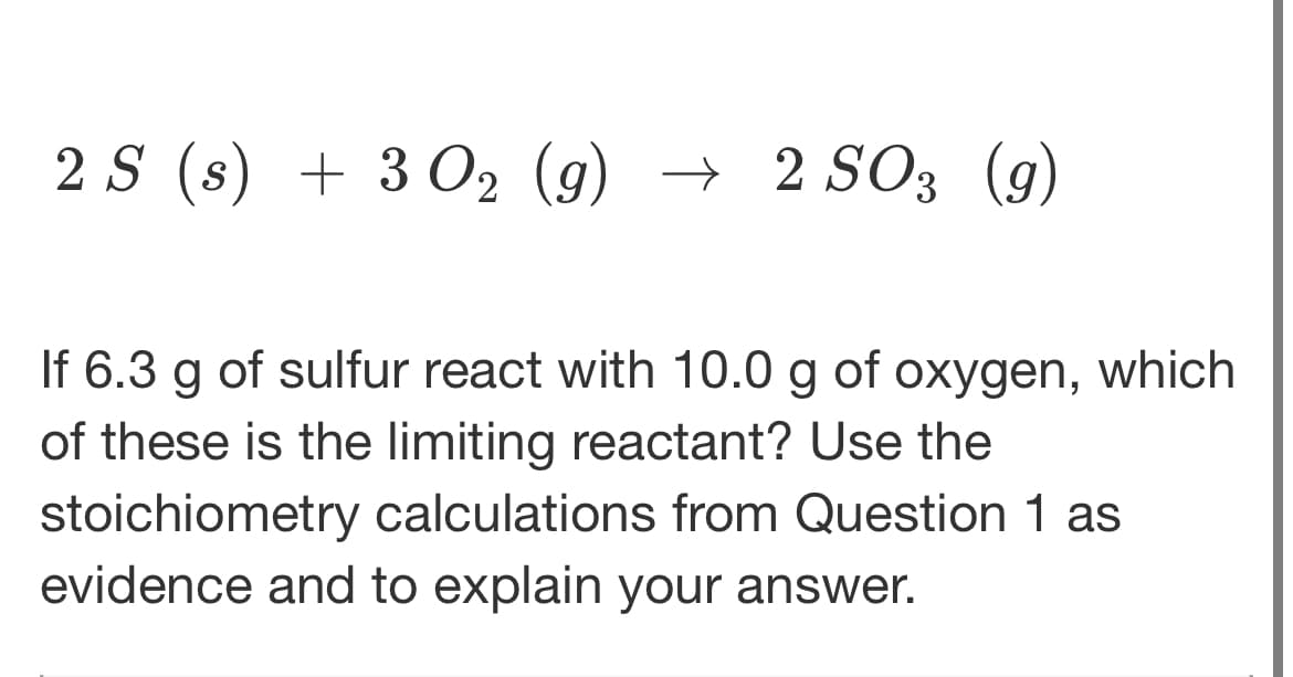 2 S (s) + 3 0₂ (g) → 2 SO3 (9)
If 6.3 g of sulfur react with 10.0 g of oxygen, which
of these is the limiting reactant? Use the
stoichiometry calculations from Question 1 as
evidence and to explain your answer.