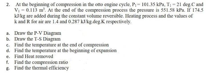 At the beginning of compression in the otto engine cycle, P1= 101.35 kPa, T1 = 21 deg.C and
Vi = 0.113 m². At the end of the compression process the pressure is 551.58 kPa. If 174.5
kJ/kg are added during the constant volume reversible. Heating process and the values of
k and R for air are 1.4 and 0.287 kJ/kg.deg.K respectively.
2.
a. Draw the P-V Diagram
b. Draw the T-S Diagram
c. Find the temperature at the end of compression
d. Find the temperature at the beginning of expansion
e. Find Heat removed
f. Find the compression ratio
g. Find the thermal efficiency
