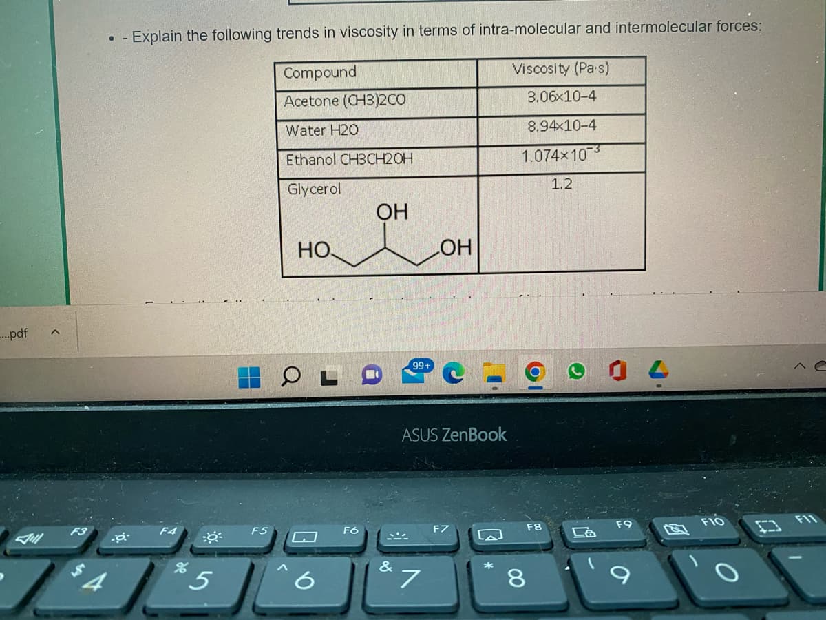 -...pdf
●-
$4
.a
Explain the following trends in viscosity in terms of intra-molecular and intermolecular forces:
Compound
Viscosity (Pa's)
Acetone (CH3)200
Water H20
Ethanol CH3CH2OH
Glycerol
5
F5
НО,
F6
OH
&
99+
LOH
ASUS ZenBook
7
لها
3.06x10-4
8.94x10-4
1.074x103
1.2
F8
8
04
F10