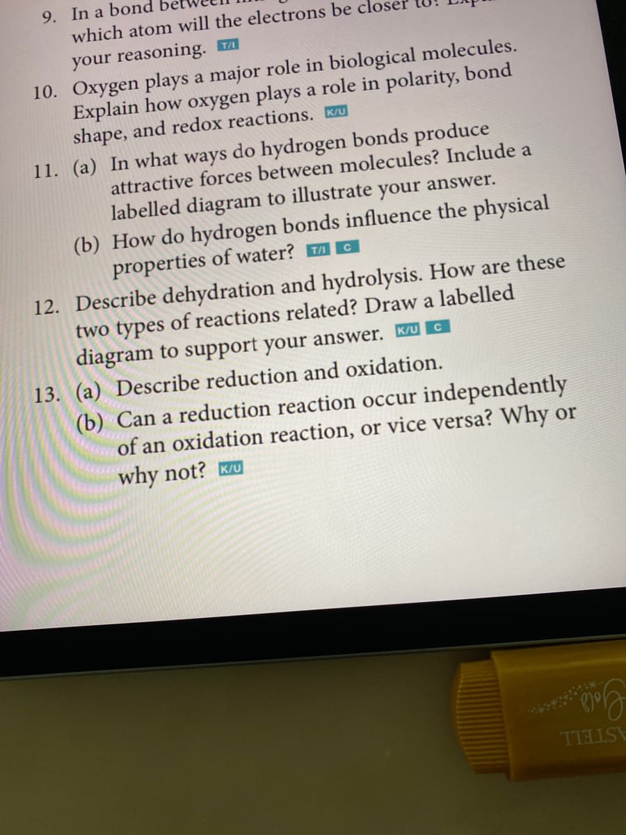 9. In a bond
which atom will the electrons be clos
your reasoning. T
10. Oxygen plays a major role in biological molecules.
Explain how oxygen plays a role in polarity, bond
shape, and redox reactions. K/U
11. (a) In what ways do hydrogen bonds produce
attractive forces between molecules? Include a
labelled diagram to illustrate your answer.
(b) How do hydrogen bonds influence the physical
properties of water?
C
12. Describe dehydration and hydrolysis. How are these
two types of reactions related? Draw a labelled
diagram to support your answer. K/UC
13. (a) Describe reduction and oxidation.
(b) Can a reduction reaction occur independently
of an oxidation reaction, or vice versa? Why or
why not? K/U
TTELSE