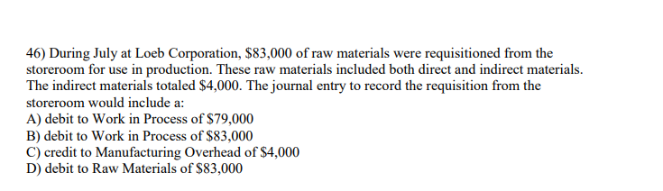 46) During July at Loeb Corporation, $83,000 of raw materials were requisitioned from the
storeroom for use in production. These raw materials included both direct and indirect materials.
The indirect materials totaled $4,000. The journal entry to record the requisition from the
storeroom would include a:
A) debit to Work in Process of $79,000
B) debit to Work in Process of $83,000
C) credit to Manufacturing Overhead of $4,000
D) debit to Raw Materials of $83,000
