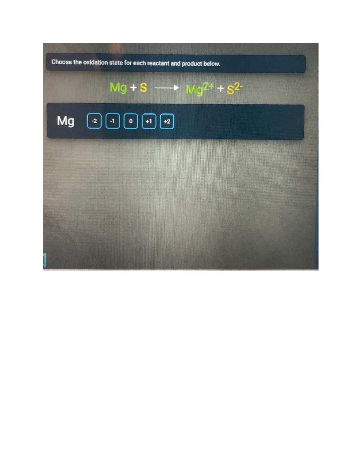 Choose the oxidation state for each reactant and product below.
Mg +S Mg+ + s2-
Mg
-2
-1
+1
+2
