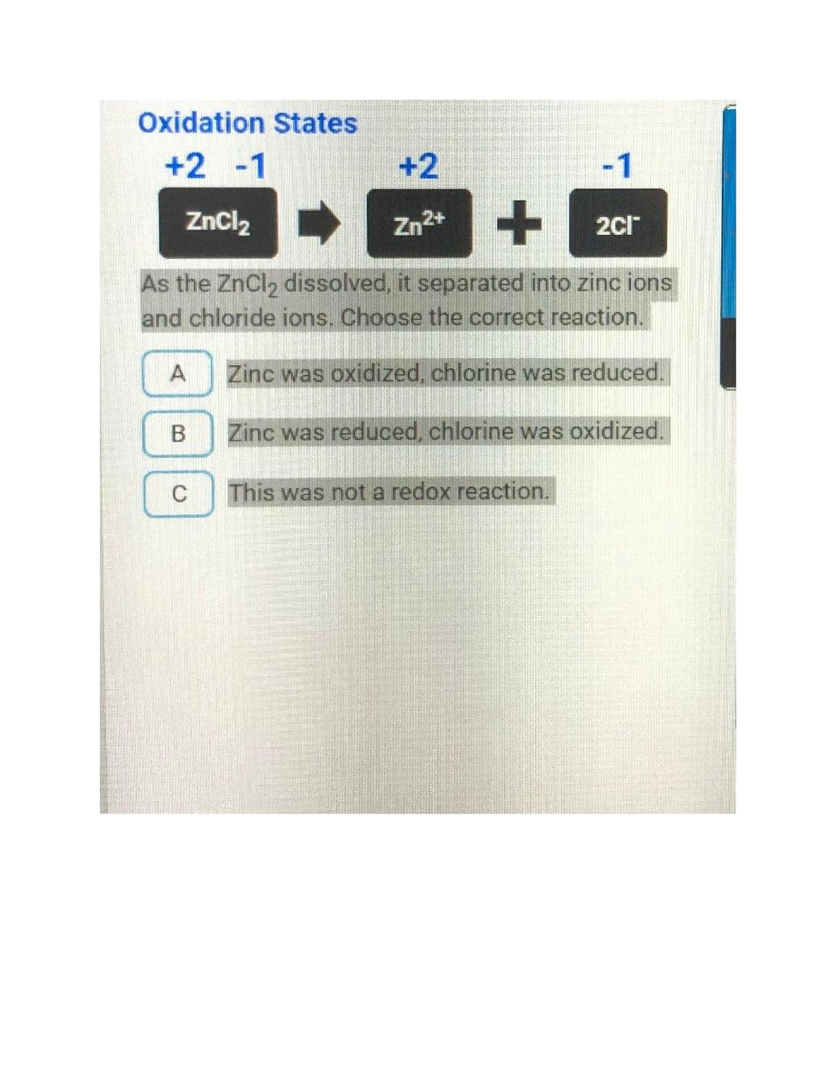 Oxidation States
+2 -1
+2
-1
ZnCl2
Zn2+
2ci
As the ZnCl, dissolved, it separated into zinc ions
and chloride ions. Choose the correct reaction.
A
Zinc was oxidized, chlorine was reduced.
В
Zinc was reduced, chlorine was oxidized.
C
This was not a redox reaction.
