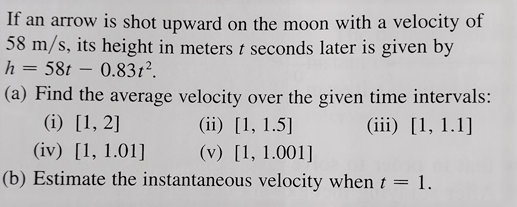 If an arrow is shot upward on the moon with a velocity of
58 m/s, its height in meters t seconds later is given by
h = 58t – 0.831?.
(a) Find the average velocity over the given time intervals:
(i) [1, 2]
(ii) [1, 1.5]
(iii) [1, 1.1]
(iv) [1, 1.01]
(v) [1, 1.001]
(b) Estimate the instantaneous velocity when t = 1.
