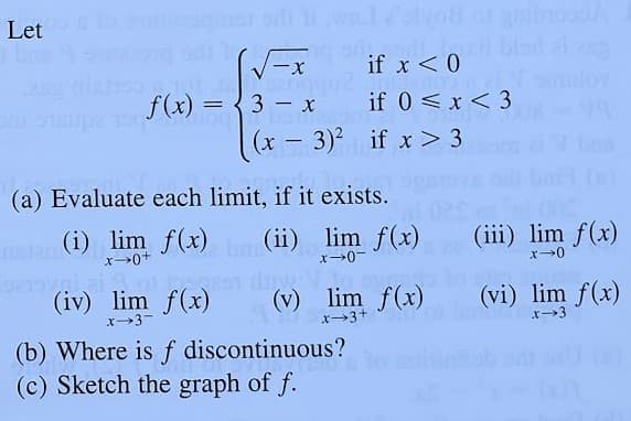 Let
if x<0
f(x) = {3 – x
if 0 <x < 3
(x – 3)² if x> 3
-
(a) Evaluate each limit, if it exists.
(i) lim f(x)
(ii) lim f(x)
(iii) lim f(x)
(iv) lim f(x)
x3-
(v) lim f(x)
x3+
(vi) lim f(x)
(b) Where is f discontinuous?
(c) Sketch the graph of f.
