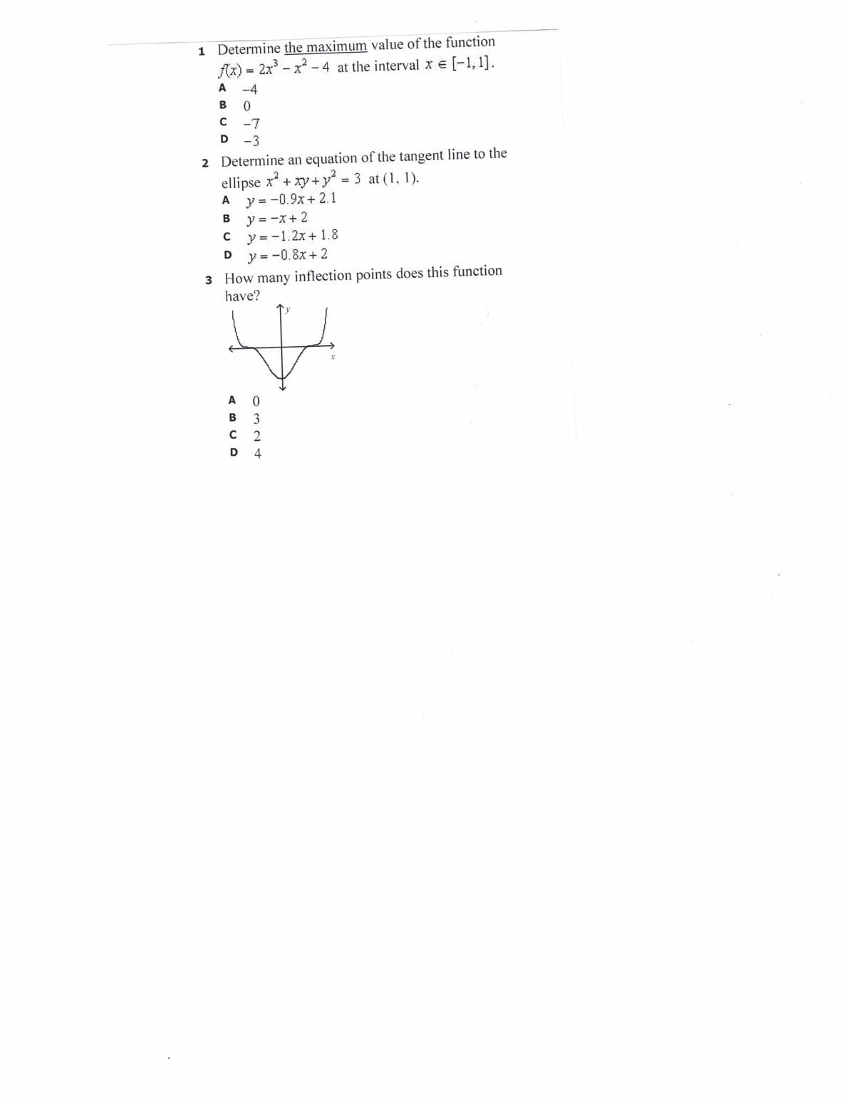 1 Determine the maximum value of the function
Az) = 2x - x - 4 at the interval x e [-1,1].
A
-4
-7
D
-3
2 Determine an equation of the tangent line to the
ellipse x + xy+y 3 at (1, 1).
y = -0.9x + 2.1
y = -x+ 2
y = -1.2x + 1.8
y =-0.8x+ 2
A
В
3 How many inflection points does this function
have?
A
B
3
C 2
D 4
