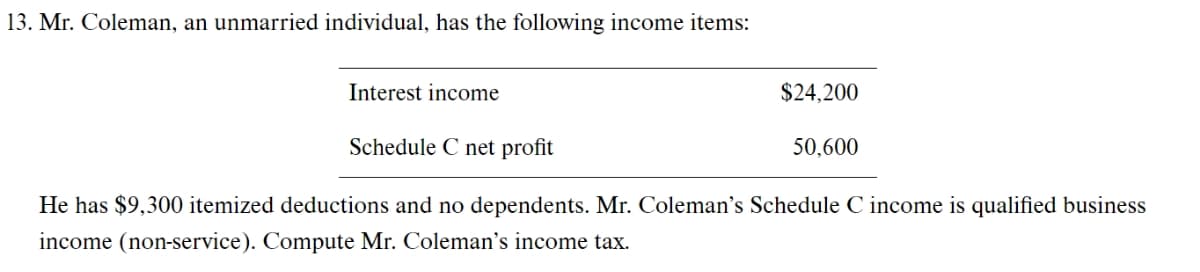 13. Mr. Coleman, an unmarried individual, has the following income items:
Interest income
$24,200
Schedule C net profit
50,600
He has $9,300 itemized deductions and no dependents. Mr. Coleman's Schedule C income is qualified business
income (non-service). Compute Mr. Coleman's income tax.