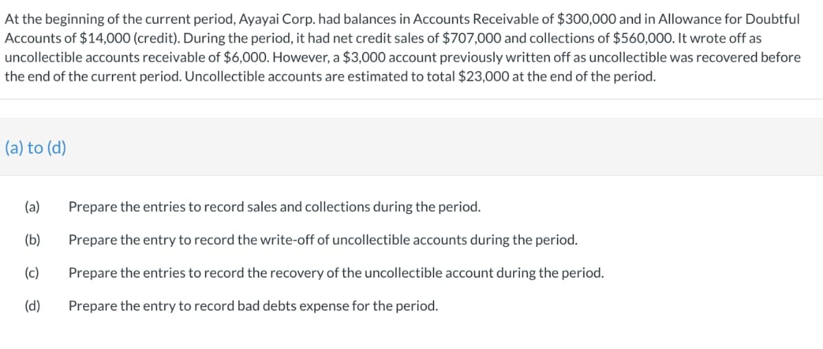 At the beginning of the current period, Ayayai Corp. had balances in Accounts Receivable of $300,000 and in Allowance for Doubtful
Accounts of $14,000 (credit). During the period, it had net credit sales of $707,000 and collections of $560,000. It wrote off as
uncollectible accounts receivable of $6,000. However, a $3,000 account previously written off as uncollectible was recovered before
the end of the current period. Uncollectible accounts are estimated to total $23,000 at the end of the period.
(a) to (d)
(a)
Prepare the entries to record sales and collections during the period.
(b)
Prepare the entry to record the write-off of uncollectible accounts during the period.
(c)
Prepare the entries to record the recovery of the uncollectible account during the period.
(d)
Prepare the entry to record bad debts expense for the period.
