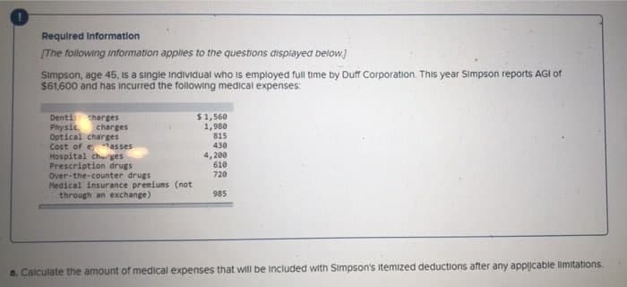 Required Information
[The following information applies to the questions displayed below]
Simpson, age 45, is a single individual who is employed full time by Duff Corporation. This year Simpson reports AGI of
$61,600 and has incurred the following medical expenses:
Dentis charges
Physic
$1,560
1,980
815
Optical charges
Cost of e
asses
430
Hospital charges
4,200
Prescription drugs
610
Over-the-counter drugs
720
Medical insurance premiums (not
through an exchange)
985
a. Calculate the amount of medical expenses that will be included with Simpson's itemized deductions after any applicable limitations.
charges