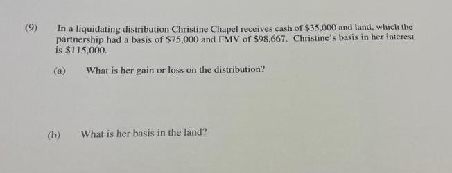 (9)
In a liquidating distribution Christine Chapel receives cash of $35,000 and land, which the
partnership had a basis of $75,000 and FMV of $98,667. Christine's basis in her interest
is $115,000.
(a)
What is her gain or loss on the distribution?
What is her basis in the land?
(b)
