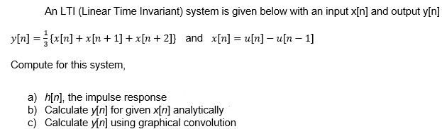 An LTI (Linear Time Invariant) system is given below with an input x[n] and output y[n]
y[n] = {x[n] + x[n + 1] + x[n + 2]} and x[n] = u[n] – u[n – 1]
Compute for this system,
a) h[n], the impulse response
b) Calculate y[n] for given x[n] analytically
c) Calculate y[n] using graphical convolution
