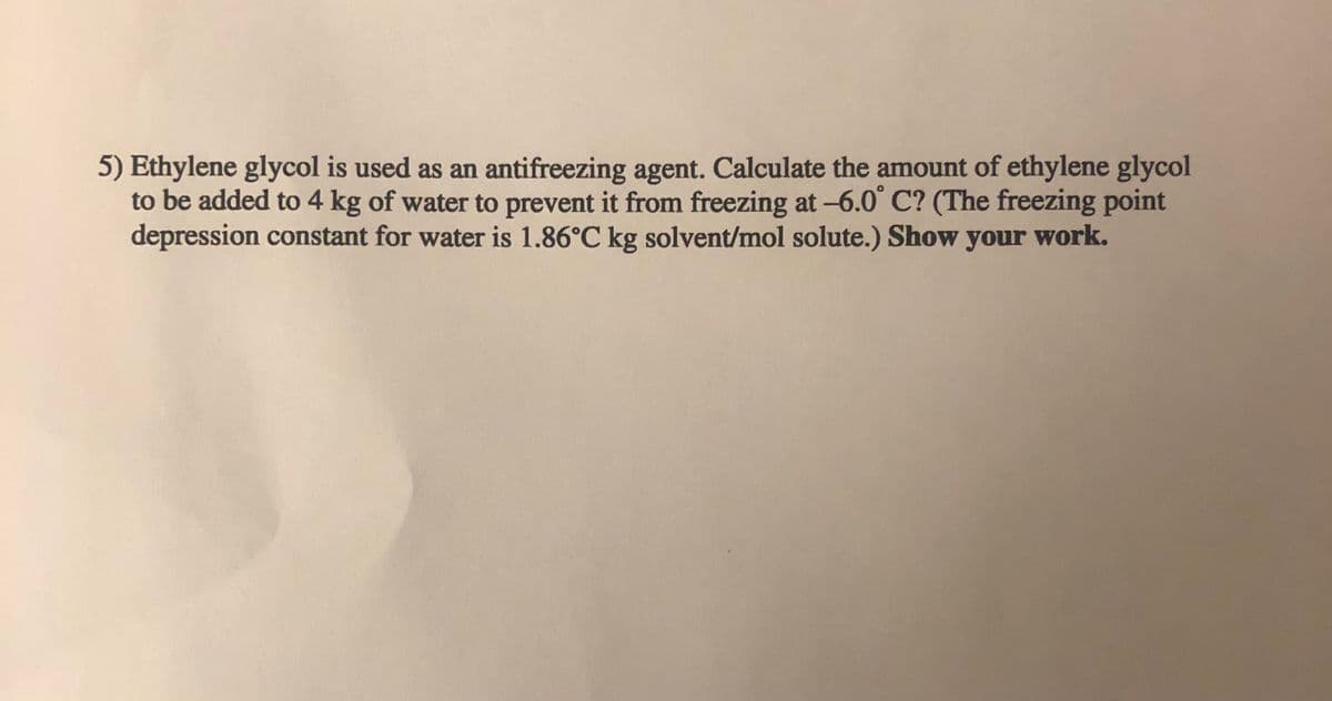 5) Ethylene glycol is used as an antifreezing agent. Calculate the amount of ethylene glycol
to be added to 4 kg of water to prevent it from freezing at -6.0° C? (The freezing point
depression constant for water is 1.86°C kg solvent/mol solute.) Show your work.
