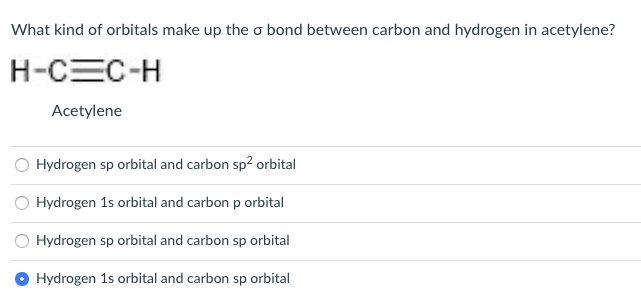 What kind of orbitals make up the o bond between carbon and hydrogen in acetylene?
H-CEC-H
Acetylene
Hydrogen sp orbital and carbon sp? orbital
O Hydrogen 1s orbital and carbon p orbital
Hydrogen sp orbital and carbon sp orbital
Hydrogen 1s orbital and carbon sp orbital
