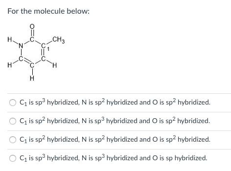 For the molecule below:
CH3
H
H
Cq is sp3 hybridized, N is sp² hybridized and O is sp2 hybridized.
C is sp? hybridized, N is sp3 hybridized and O is sp2 hybridized.
C is sp? hybridized, N is sp2 hybridized and O is sp? hybridized.
O C is sp3 hybridized, N is sp3 hybridized and O is sp hybridized.

