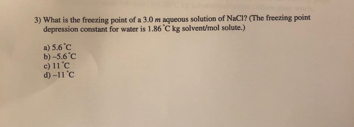 3) What is the freezing point of a 3.0 m aqueous solution of NaCl? (The freezing point
depression constant for water is 1.86 °C kg solvent/mol solute.)
a) 5.6 °C
b) -5.6 °C
c) 11 °C
d) –11 °C
