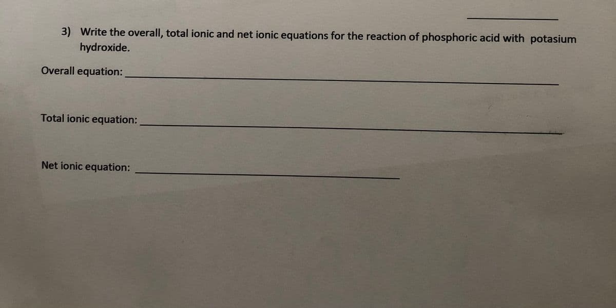 3) Write the overall, total ionic and net ionic equations for the reaction of phosphoric acid with potasium
hydroxide.
Overall equation:
Total ionic equation:
Net ionic equation:
