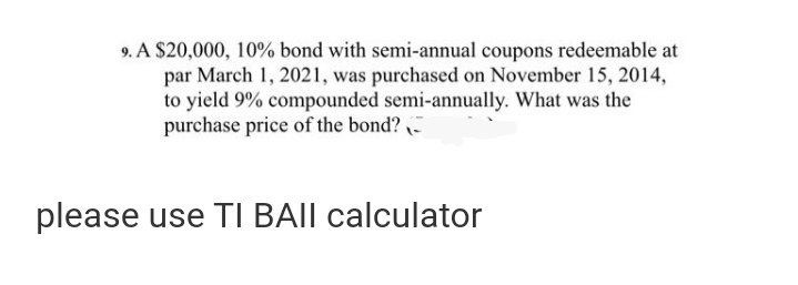 9. A $20,000, 10% bond with semi-annual coupons redeemable at
par March 1, 2021, was purchased on November 15, 2014,
to yield 9% compounded semi-annually. What was the
purchase price of the bond?
please use TI BAII calculator
