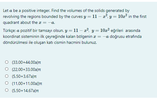 Let a be a positive integer. Find the volumes of the solids generated by
revolving the regions bounded by the curves y = 11 – a?, y = 10z? in the first
quadrant about the x = -a.
Türkçe: a pozitif bir tamsayı olsun. y = 11 – a², y= 10x² eğrileri arasında
koordinat sisteminin ilk çeyreğinde kalan bölgenin z = -a doğrusu etrafında
döndürülmesi ile oluşan katı cismin hacmini bulunuz.
(33,00+44,00a)t
(22,00+33,00a)t
O (5,50+3,67a)T
O (11,00+11,00a}}T
(5,50+14,67a)t
