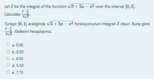 Let I be the integral of the function v3+ 2x – x² over the interval [0, 1].
I
Calculate
Türkçe: [0, 1] aralığında v3 + 2x – æ² fonksiyonunun integrali I olsun. Buna göre
I-
ifadesini hesaplayınız.
а. 0,06
O b. 6,50
O c. 4,50
O d. 5,50
O e. 7,75
