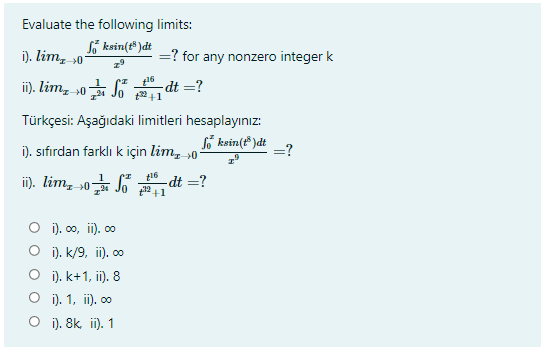 Evaluate the following limits:
So ksin(t* )dt
i). lim, »0°
=? for any nonzero integer k
i). lim, 0 dt =?
24 Jo 2+1
Türkçesi: Aşağıdaki limitleri hesaplayınız:
i). sıfırdan farklı k için lim, 0-
So ksin(t* )dt
=?
in). lim, s0 Jo 끝1
t16
-dt =?
O i), 00, ii). 00
O i). k/9, ii). 00
O i). k+1, ii). 8
O i). 1, i). 00
O i). 8k ii). 1
