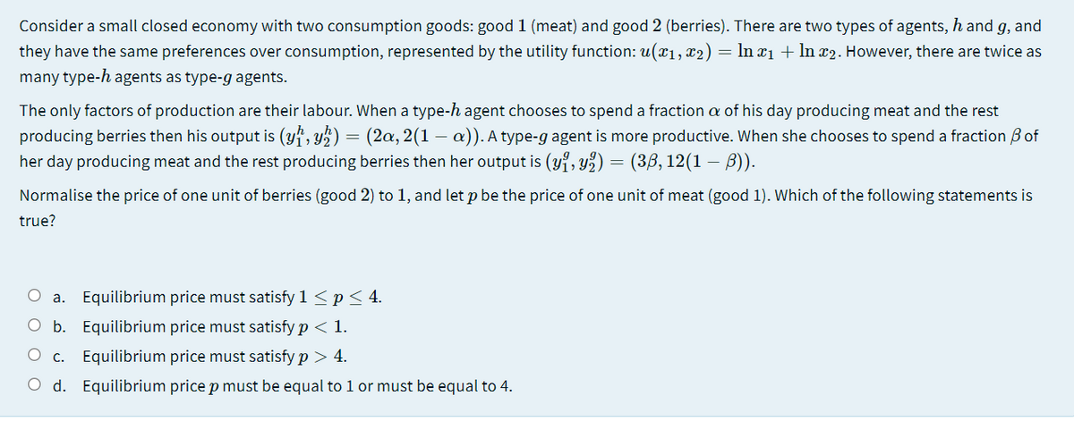 Consider a small closed economy with two consumption goods: good 1 (meat) and good 2 (berries). There are two types of agents, h and g, and
they have the same preferences over consumption, represented by the utility function: u(x1, x2) = ln xı + In x2. However, there are twice as
many type-h agents as type-g agents.
The only factors of production are their labour. When a type-h agent chooses to spend a fraction a of his day producing meat and the rest
producing berries then his output is (yf, y½) = (2a, 2(1
her day producing meat and the rest producing berries then her output is (yi, y%) = (3,6, 12(1 – B)).
a)). A type-g agent is more productive. When she chooses to spend a fraction B of
Normalise the price of one unit of berries (good 2) to 1, and let p be the price of one unit of meat (good 1). Which of the following statements is
true?
a. Equilibrium price must satisfy 1 <p< 4.
O b. Equilibrium price must satisfy p < 1.
c. Equilibrium price must satisfy p > 4.
O d. Equilibrium price p must be equal to 1 or must be equal to 4.
