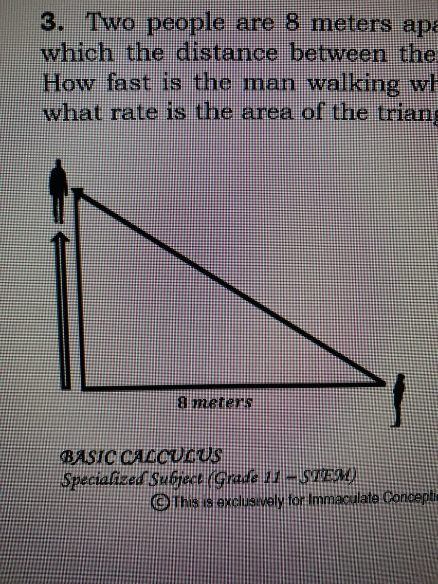 3. Two people are 8 meters apa
which the distance between the
How fast is the man walking wh
what rate is the area of the triang
8 meters
BASIC CALCULUS
Specialized Subject (Grade 11-STEM)
This is exclusively for Immaculate Concepti