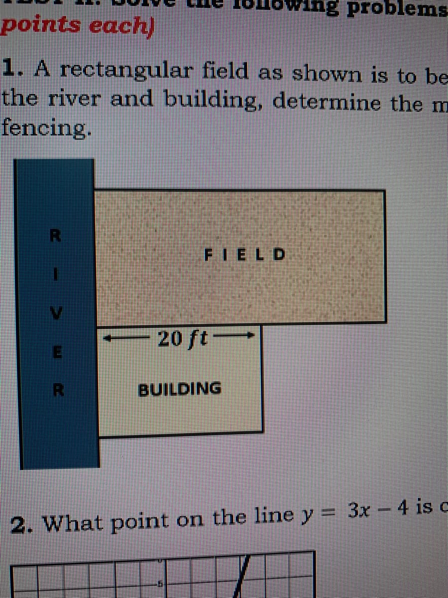 wing problems.
points each)
1. A rectangular field as shown is to be
the river and building, determine the m
fencing.
FIELD
20 ft
BUILDING
2. What point on the line y = 3x - 4 is c