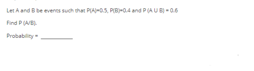 Let A and B be events such that P(A)=0.5, P(B)=0.4 and P (A U B) = 0.6
Find P (A/B).
Probability =
