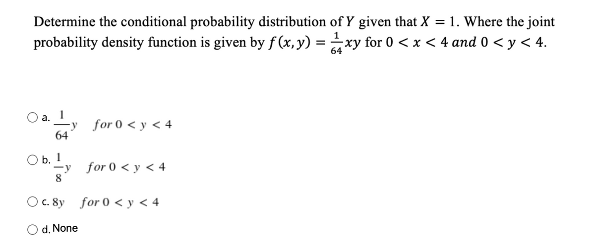 Determine the conditional probability distribution of Y given that X
1. Where the joint
probability density function is given by f (x, y) = xy for 0 < x < 4 and 0 < y < 4.
64
O a.
for 0 < y < 4
64
O b. 1
for 0 < y < 4
8
O c. 8y for 0 < y < 4
d. None
