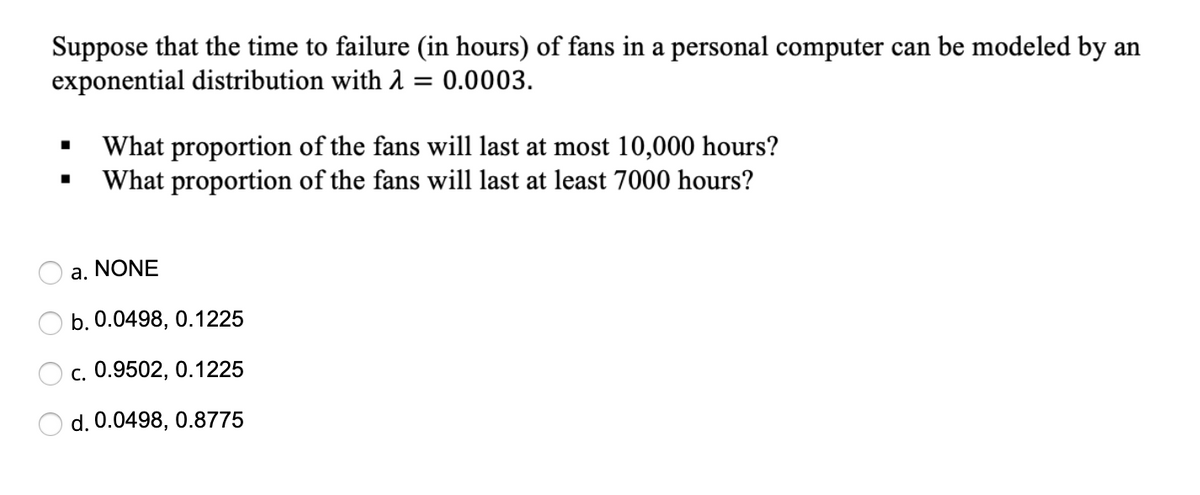 Suppose that the time to failure (in hours) of fans in a personal computer can be modeled by an
exponential distribution with 1 = 0.0003.
What proportion of the fans will last at most 10,000 hours?
What proportion of the fans will last at least 7000 hours?
a. NONE
b. 0.0498, 0.1225
c. 0.9502, 0.1225
d. 0.0498, 0.8775

