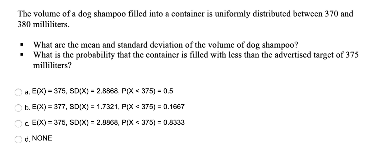 The volume of a dog shampoo filled into a container is uniformly distributed between 370 and
380 milliliters.
What are the mean and standard deviation of the volume of dog shampoo?
What is the probability that the container is filled with less than the advertised target of 375
milliliters?
a. E(X) = 375, SD(X) = 2.8868, P(X < 375) = 0.5
%3D
b. E(X) = 377, SD(X) = 1.7321, P(X < 375) = 0.1667
c. E(X) = 375, SD(X) = 2.8868, P(X < 375) = 0.8333
%3D
d. NONE
