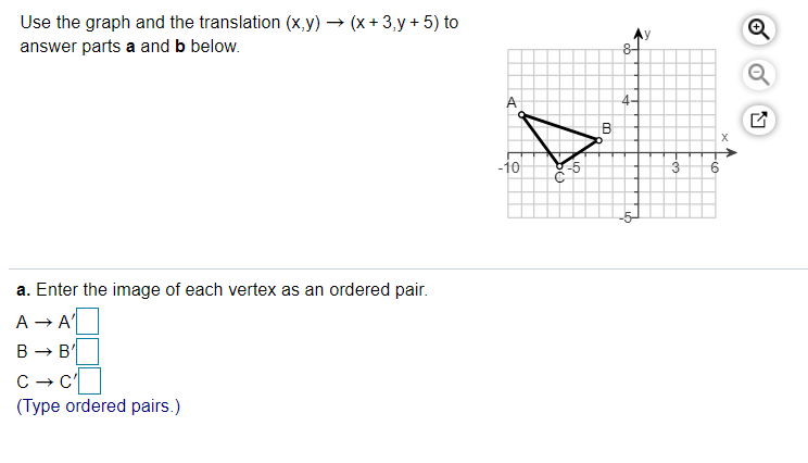 Use the graph and the translation (x,y) → (x + 3,y + 5) to
answer parts a and b below.
B
-10
3
a. Enter the image of each vertex as an ordered pair.
A - A
В — в
C - c
(Type ordered pairs.)
