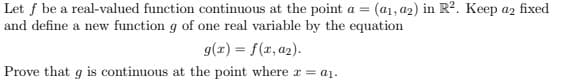 Let f be a real-valued function continuous at the point a = (a₁, a2) in R². Keep a2 fixed
and define a new function g of one real variable by the equation
g(x) = f(x, a₂).
Prove that g is continuous at the point where x = a₁.
