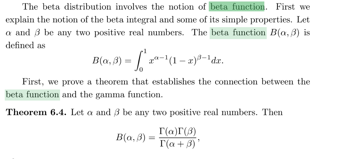 The beta distribution involves the notion of beta function. First we
explain the notion of the beta integral and some of its simple properties. Let
a and B be any two positive real numbers. The beta function B(a, B) is
defined as
1
B(a, ß) = | xª-1(1 – x)8-'dx.
3–1
First, we prove a theorem that establishes the connection between the
beta function and the gamma function.
Theorem 6.4. Let a and ß be any two positive real numbers. Then
B(a, B):
Г(а)Г(3)
T(a + B) '
