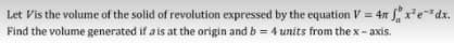 Let Vis the volume of the solid of revolution expressed by the equation V = 4 x²e²dx.
Find the volume generated if a is at the origin and b = 4 units from the x-axis.