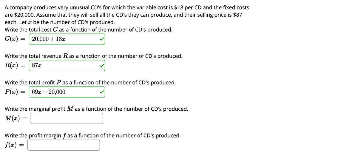 A company produces very unusual CD's for which the variable cost is $18 per CD and the fixed costs
are $20,000. Assume that they will sell all the CD's they can produce, and their selling price is $87
each. Let x be the number of CD's produced.
Write the total cost C as a function of the number of CD's produced.
C(x) = 20,000+ 18x
Write the total revenue R as a function of the number of CD's produced.
= 87x
R(x):
Write the total profit P as a function of the number of CD's produced.
P(x) = 69x - 20,000
Write the marginal profit M as a function of the number of CD's produced.
M(x)
=
Write the profit margin ƒ as a function of the number of CD's produced.
f(x) =