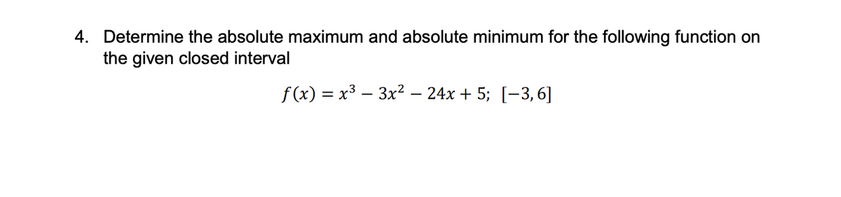4. Determine the absolute maximum and absolute minimum for the following function on
the given closed interval
f(x) = x³ − 3x² − 24x + 5; [−3, 6]