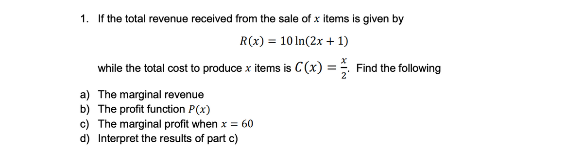 1. If the total revenue received from the sale of x items is given by
R(x) = 10 ln(2x + 1)
X
while the total cost to produce x items is C(x) = Find the following
2
a) The marginal revenue
b) The profit function P(x)
c) The marginal profit when x = 60
d) Interpret the results of part c)