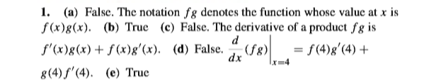 1. (a) False. The notation fg denotes the function whose value at x is
f (x)g(x). (b) True (c) False. The derivative of a product fg is
d
(fg)
dx
f'(x)g(x)+ ƒ (x)g'(x). (d) False.
= f(4)g'(4) +
8(4) f'(4). (e) True
