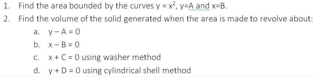 Find the area bounded by the curves y = x2, y=A and x=B.
2. Find the volume of the solid generated when the area is made to revolve about:
1.
%3D
а. у-А%3D0
b. х— В %3D0
c. x+ C = 0 using washer method
d. y + D = 0 using cylindrical shell method
