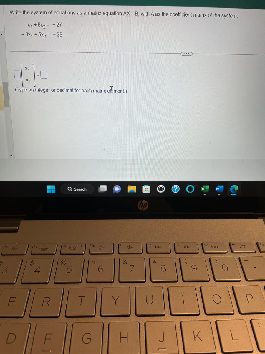 $
Write the system of equations as a matrix equation AX = B, with A as the coefficient matrix of the system.
X₁ + 8x₂ = -27
- 3x₁ +5x₂ = -35
1
X2
(Type an integer or decimal for each matrix element.)
E
X₁
D
$
R
F
%
Q Search
5
T
f6
^
G
CO
Y
4+
&
N
7
H
hp
144
*
U
8
J
DII
(
f10 DDI
K
L
P